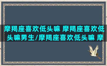 摩羯座喜欢低头嘛 摩羯座喜欢低头嘛男生/摩羯座喜欢低头嘛 摩羯座喜欢低头嘛男生-我的网站